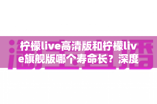柠檬live高清版和柠檬live旗舰版哪个寿命长？深度解析两款设备的耐用性差异与选购指南