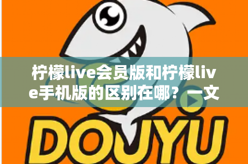 柠檬live会员版和柠檬live手机版的区别在哪？一文读懂两大版本核心差异与选择攻略
