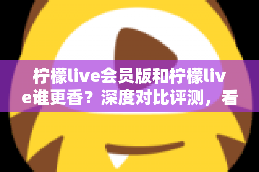 柠檬live会员版和柠檬live谁更香?深度对比评测,看完不再纠结! 柠檬live会员版和柠檬live谁更香?深度对比评测,看完不再纠结!