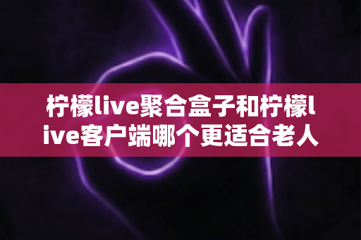 柠檬live聚合盒子和柠檬live客户端哪个更适合老人用？2025年最新选购指南与家庭使用全解析
