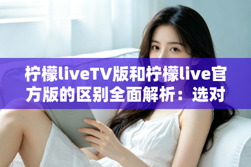 柠檬liveTV版和柠檬live官方版的区别全面解析：选对版本，观影体验直接翻倍