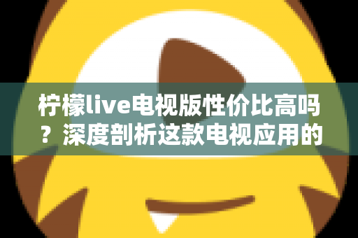 柠檬live电视版性价比高吗？深度剖析这款电视应用的真实价值与使用体验
