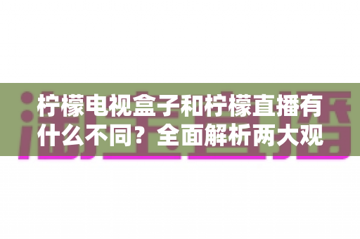柠檬电视盒子和柠檬直播有什么不同？全面解析两大观影方案的核心区别与选择指南