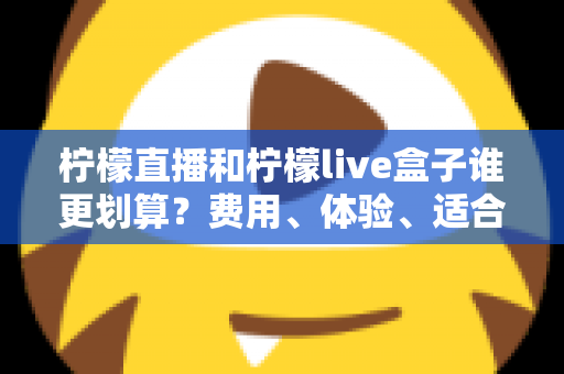柠檬直播和柠檬live盒子谁更划算？费用、体验、适合人群一站式深度对比指南