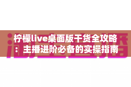 柠檬live桌面版干货全攻略：主播进阶必备的实操指南
