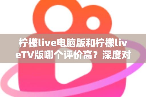 柠檬live电脑版和柠檬liveTV版哪个评价高？深度对比解析帮你选出最适合自己的版本