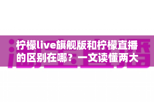 柠檬live旗舰版和柠檬直播的区别在哪？一文读懂两大版本的功能差异与选择指南