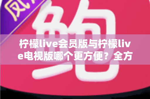 柠檬live会员版与柠檬live电视版哪个更方便？全方位对比帮你选出最适合的版本