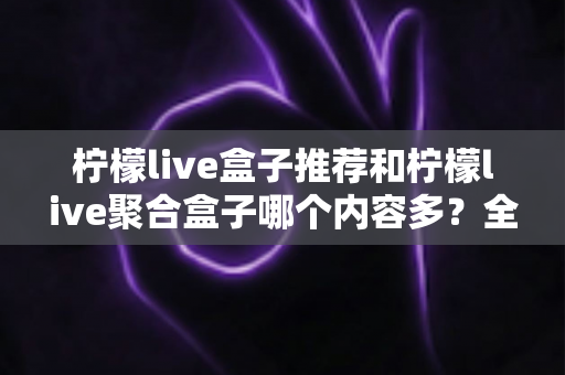 柠檬live盒子推荐和柠檬live聚合盒子哪个内容多?全面对比解析与选购指南 柠檬live盒子推荐和柠檬live聚合盒子哪个内容多?全面对比解析与选购指南