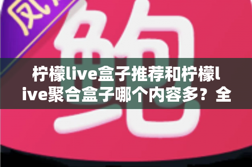 柠檬live盒子推荐和柠檬live聚合盒子哪个内容多？全面对比解析与选购指南