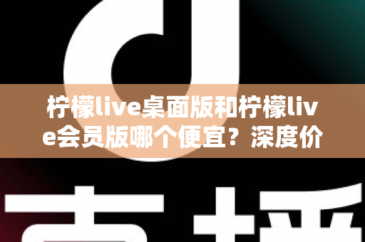 柠檬live桌面版和柠檬live会员版哪个便宜?深度价格对比与选购指南帮你省到底 柠檬live桌面版和柠檬live会员版哪个便宜?深度价格对比与选购指南帮你省到底