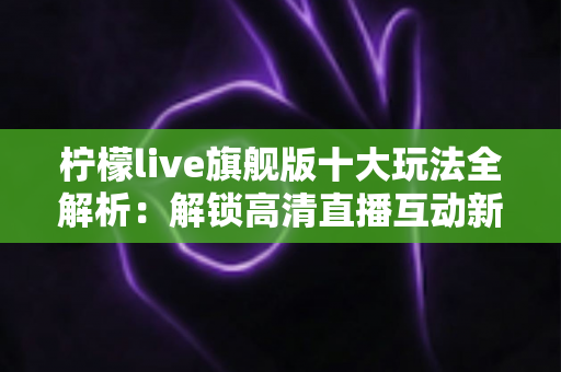 柠檬live旗舰版十大玩法全解析：解锁高清直播互动新体验的完整指南