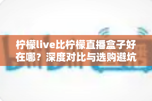 柠檬live比柠檬直播盒子好在哪？深度对比与选购避坑指南