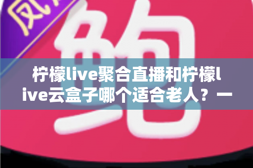 柠檬live聚合直播和柠檬live云盒子哪个适合老人？一篇文章帮您为爸妈选对观影方案