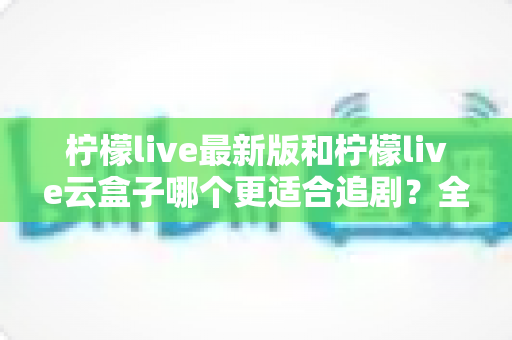柠檬live最新版和柠檬live云盒子哪个更适合追剧？全方位深度对比解析，帮你找到最适合自己的追剧神器
