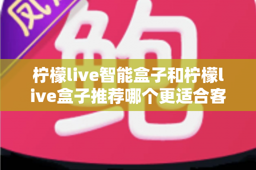 柠檬live智能盒子和柠檬live盒子推荐哪个更适合客厅？一份帮你做决定的家庭影音选购深度指南