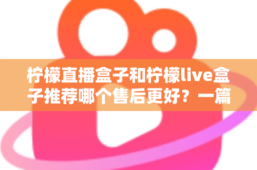 柠檬直播盒子和柠檬live盒子推荐哪个售后更好？一篇文章帮你彻底搞懂售后门道