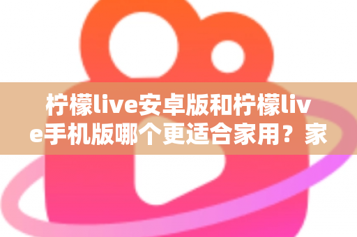 柠檬live安卓版和柠檬live手机版哪个更适合家用?家庭用户必读的全面对比与实用选择指南 柠檬live安卓版和柠檬live手机版哪个更适合家用?家庭用户必读的全面对比与实用选择指南
