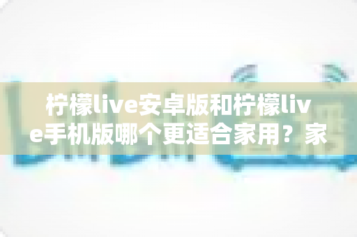 柠檬live安卓版和柠檬live手机版哪个更适合家用？家庭用户必读的全面对比与实用选择指南