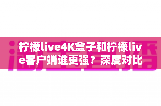 柠檬live4K盒子和柠檬live客户端谁更强？深度对比评测与选购指南