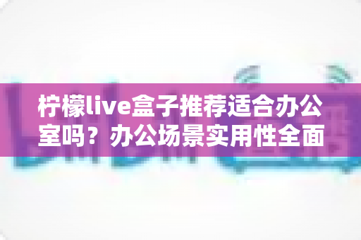 柠檬live盒子推荐适合办公室吗？办公场景实用性全面解析与选购指南