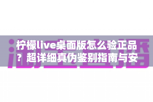 柠檬live桌面版怎么验正品？超详细真伪鉴别指南与安全下载全攻略
