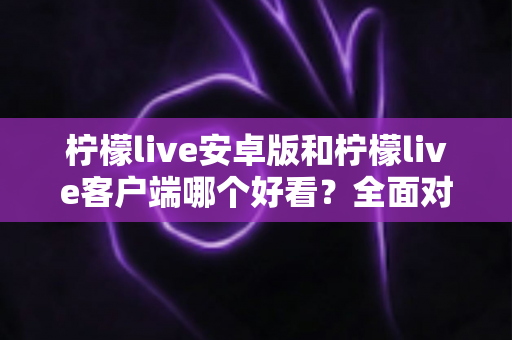 柠檬live安卓版和柠檬live客户端哪个好看？全面对比评测帮你选出高颜值直播神器