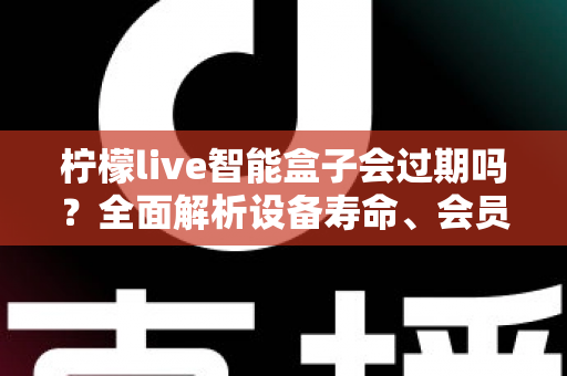 柠檬live智能盒子会过期吗？全面解析设备寿命、会员期限与续期使用指南