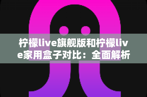 柠檬live旗舰版和柠檬live家用盒子对比：全面解析两大热门款型的差异与选购指南