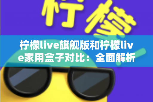 柠檬live旗舰版和柠檬live家用盒子对比：全面解析两大热门款型的差异与选购指南