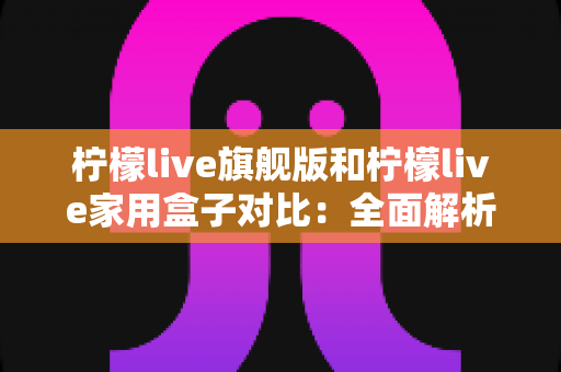 柠檬live旗舰版和柠檬live家用盒子对比：全面解析两大热门款型的差异与选购指南