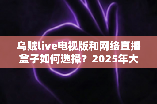 乌贼live电视版和网络直播盒子如何选择？2025年大屏观影选购终极指南
