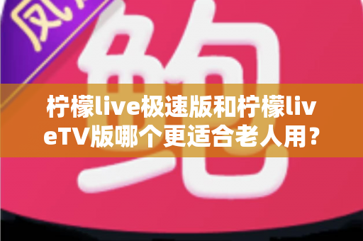 柠檬live极速版和柠檬liveTV版哪个更适合老人用？中老年用户专属选购与使用全攻略