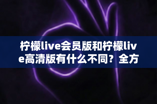 柠檬live会员版和柠檬live高清版有什么不同？全方位深度对比解析，帮你选出最适合自己的版本