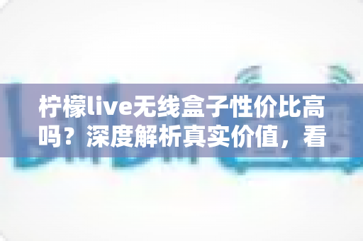 柠檬live无线盒子性价比高吗?深度解析真实价值,看完再决定买不买 柠檬live无线盒子性价比高吗?深度解析真实价值,看完再决定买不买