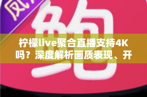 柠檬live聚合直播支持4K吗？深度解析画质表现、开启条件与观看体验全指南