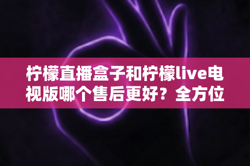 柠檬直播盒子和柠檬live电视版哪个售后更好?全方位深度对比解析,帮你选到售后省心的观影方案 柠檬直播盒子和柠檬live电视版哪个售后更好?全方位深度对比解析,帮你选到售后省心的观影方案