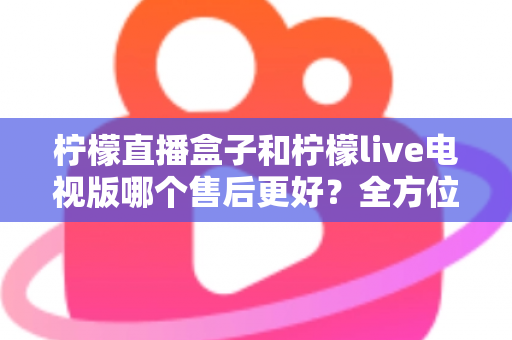 柠檬直播盒子和柠檬live电视版哪个售后更好?全方位深度对比解析,帮你选到售后省心的观影方案 柠檬直播盒子和柠檬live电视版哪个售后更好?全方位深度对比解析,帮你选到售后省心的观影方案