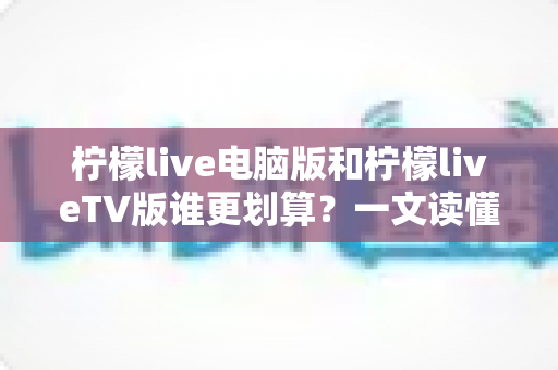 柠檬live电脑版和柠檬liveTV版谁更划算？一文读懂两大版本的价格、功能与使用场景，帮你把钱花在刀刃上