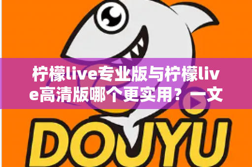 柠檬live专业版与柠檬live高清版哪个更实用？一文看懂两大版本差异，选对版本不花冤枉钱