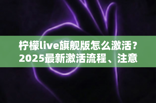 柠檬live旗舰版怎么激活？2025最新激活流程、注意事项与避坑指南一文读懂