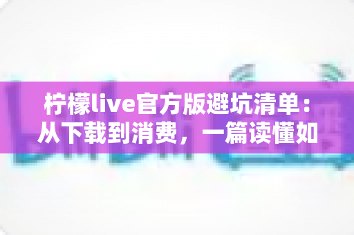 柠檬live官方版避坑清单：从下载到消费，一篇读懂如何远离陷阱