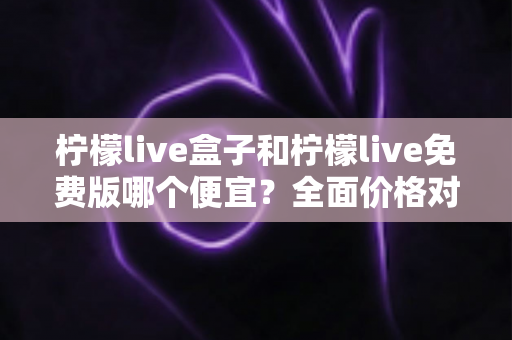 柠檬live盒子和柠檬live免费版哪个便宜？全面价格对比与选购避坑指南