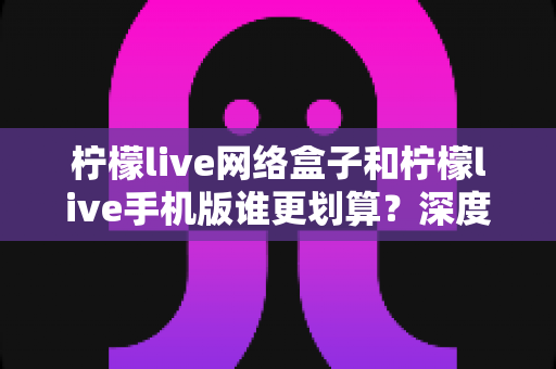 柠檬live网络盒子和柠檬live手机版谁更划算？深度对比分析助你理性选择