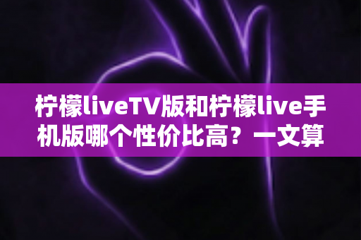 柠檬liveTV版和柠檬live手机版哪个性价比高？一文算清这笔“观看账”