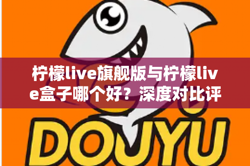 柠檬live旗舰版与柠檬live盒子哪个好?深度对比评测帮你选对直播工具 柠檬live旗舰版与柠檬live盒子哪个好?深度对比评测帮你选对直播工具