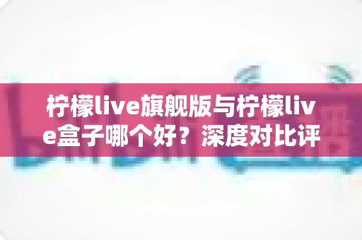 柠檬live旗舰版与柠檬live盒子哪个好？深度对比评测帮你选对直播工具
