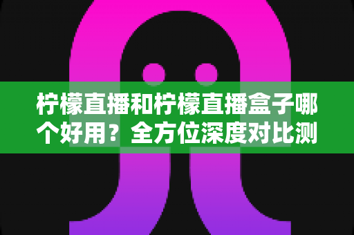 柠檬直播和柠檬直播盒子哪个好用?全方位深度对比测评帮你选对工具 柠檬直播和柠檬直播盒子哪个好用?全方位深度对比测评帮你选对工具