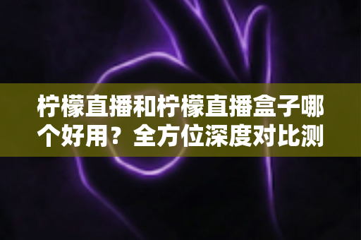 柠檬直播和柠檬直播盒子哪个好用？全方位深度对比测评帮你选对工具