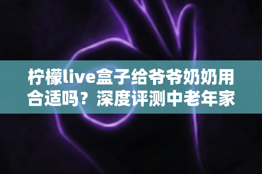 柠檬live盒子给爷爷奶奶用合适吗?深度评测中老年家庭视听新选择 柠檬live盒子给爷爷奶奶用合适吗?深度评测中老年家庭视听新选择